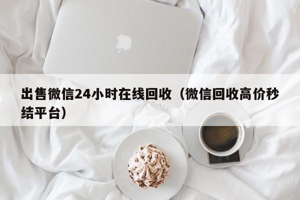 出售微信24小时在线回收（微信回收高价秒结平台）