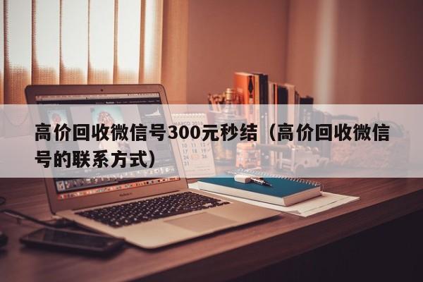 高价回收微信号300元秒结（高价回收微信号的联系方式）