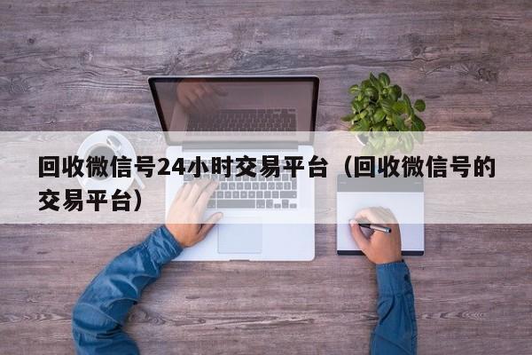 回收微信号24小时交易平台（回收微信号的交易平台）