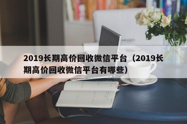 2019长期高价回收微信平台（2019长期高价回收微信平台有哪些）