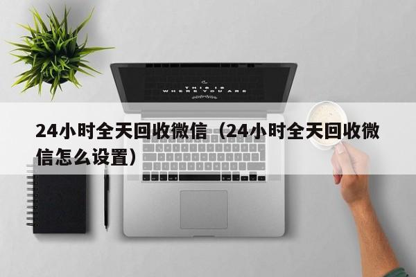 24小时全天回收微信（24小时全天回收微信怎么设置）